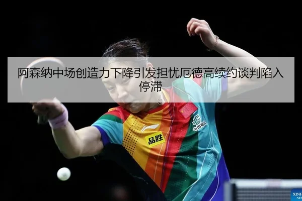 阿森纳中场创造力下降引发担忧厄德高续约谈判陷入停滞